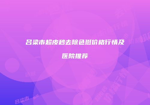 吕梁市超皮秒去除色斑价格行情及医院推荐