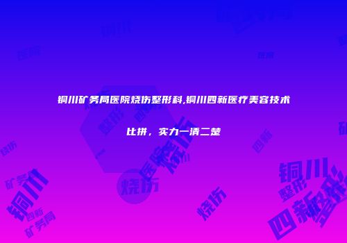 铜川矿务局医院烧伤整形科,铜川四新医疗美容技术比拼，实力一清二楚