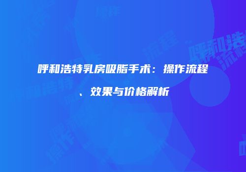 呼和浩特乳房吸脂手术：操作流程、效果与价格解析
