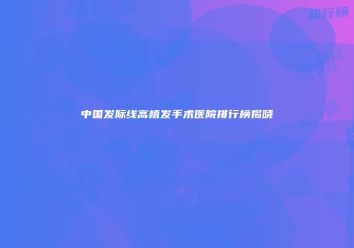 中国发际线高植发手术医院排行榜揭晓