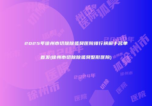 2025年徐州市切除除狐臭医院排行榜前十名单首发(徐州市切除除狐臭整形医院)