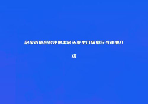 阳泉市玻尿酸注射丰额头医生口碑排行与详细介绍