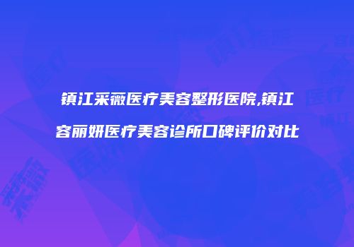 镇江采薇医疗美容整形医院,镇江容丽妍医疗美容诊所口碑评价对比