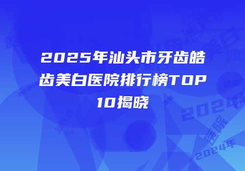 2025年汕头市牙齿皓齿美白医院排行榜TOP10揭晓