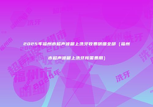 2025年福州市超声波龈上洗牙收费明细全部（福州市超声波龈上洗牙所需费用）