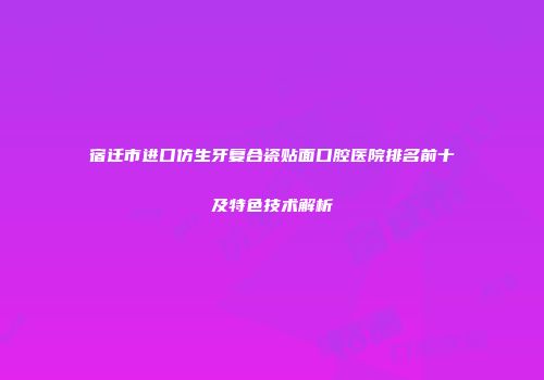 宿迁市进口仿生牙复合瓷贴面口腔医院排名前十及特色技术解析