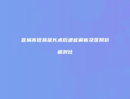 宣城市短鼻延长术后遗症解析及医院价格对比