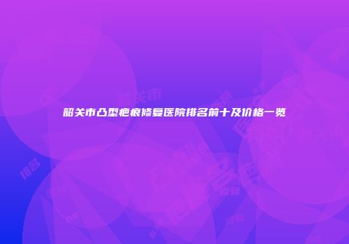韶关市凸型疤痕修复医院排名前十及价格一览