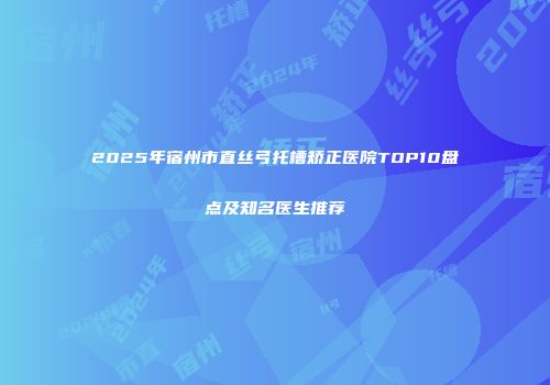 2025年宿州市直丝弓托槽矫正医院TOP10盘点及知名医生推荐