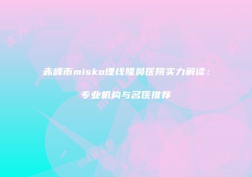 赤峰市misko埋线隆鼻医院实力解读：专业机构与名医推荐