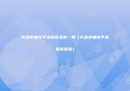 长春市皱纹手术医院全新一览（长春市皱纹手术整形医院）