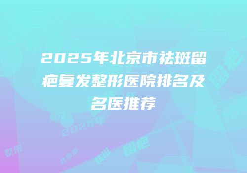 2025年北京市祛斑留疤复发整形医院排名及名医推荐