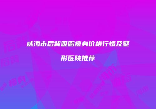 威海市后背吸脂瘦身价格行情及整形医院推荐