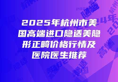 2025年杭州市美国高端进口隐适美隐形正畸价格行情及医院医生推荐