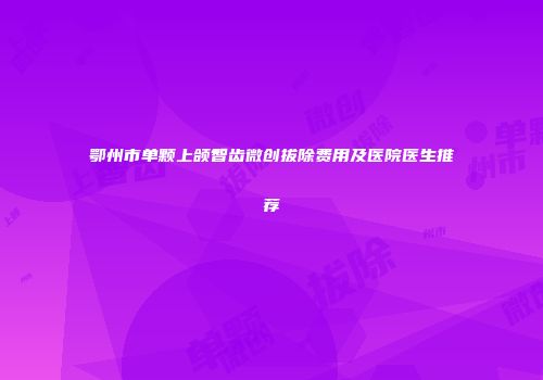 鄂州市单颗上颌智齿微创拔除费用及医院医生推荐