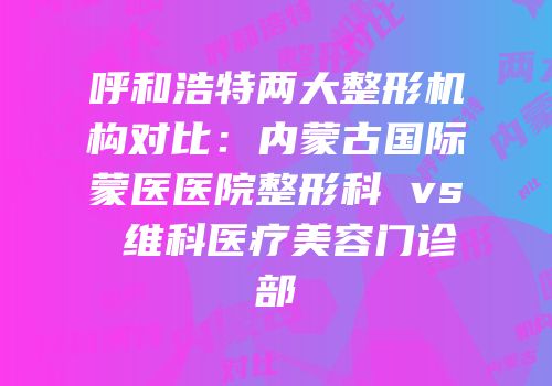 呼和浩特两大整形机构对比：内蒙古国际蒙医医院整形科 vs 维科医疗美容门诊部