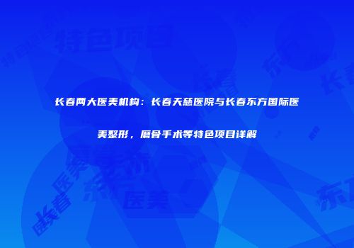 长春两大医美机构：长春天慈医院与长春东方国际医美整形，磨骨手术等特色项目详解
