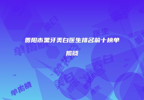 贵阳市黑牙美白医生排名前十榜单揭晓