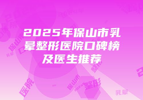 2025年保山市乳晕整形医院口碑榜及医生推荐