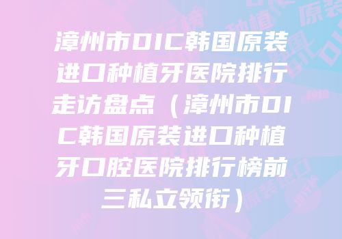 漳州市DIC韩国原装进口种植牙医院排行走访盘点（漳州市DIC韩国原装进口种植牙口腔医院排行榜前三私立领衔）