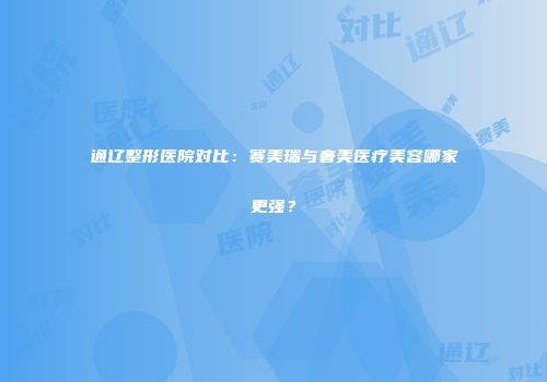 通辽整形医院对比：赛美瑞与奢美医疗美容哪家更强？