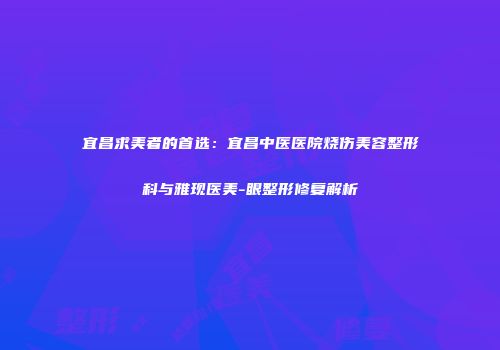 宜昌求美者的首选：宜昌中医医院烧伤美容整形科与雅现医美-眼整形修复解析