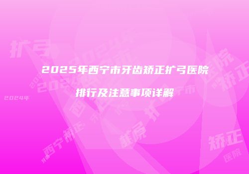 2025年西宁市牙齿矫正扩弓医院排行及注意事项详解