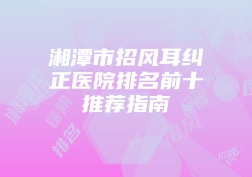 湘潭市招风耳纠正医院排名前十推荐指南