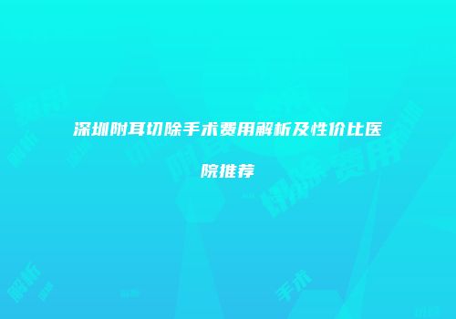 深圳附耳切除手术费用解析及性价比医院推荐