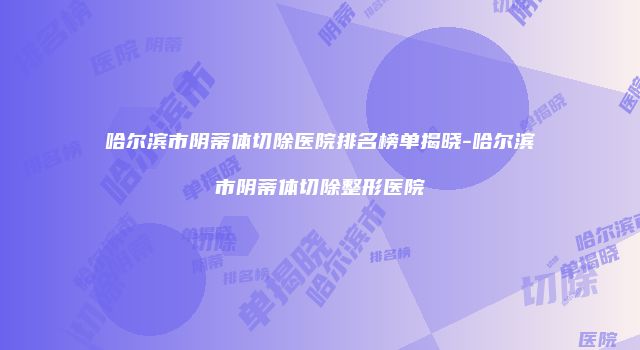 哈尔滨市阴蒂体切除医院排名榜单揭晓-哈尔滨市阴蒂体切除整形医院