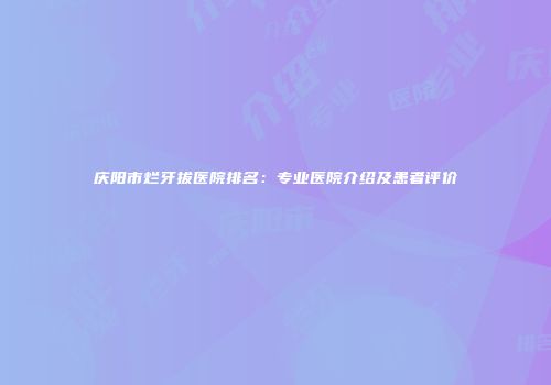 庆阳市烂牙拔医院排名：专业医院介绍及患者评价