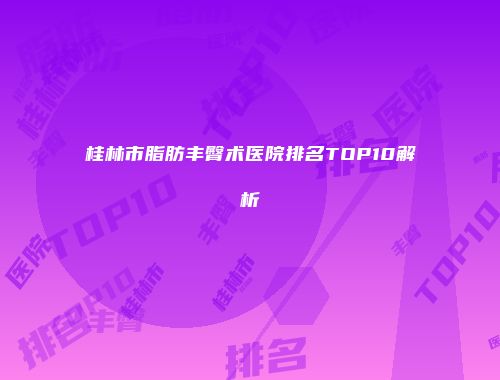 桂林市脂肪丰臀术医院排名TOP10解析