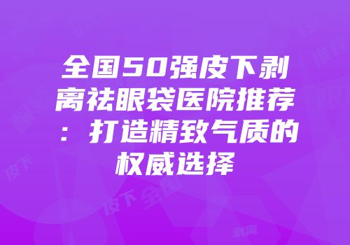 全国50强皮下剥离祛眼袋医院推荐：打造精致气质的权威选择