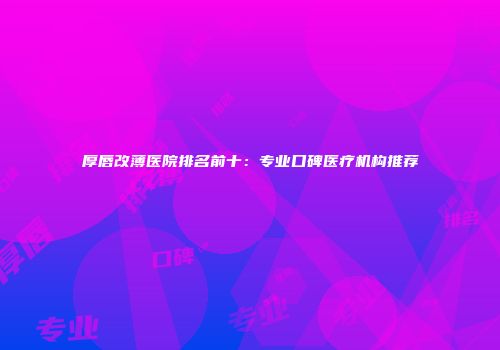厚唇改薄医院排名前十：专业口碑医疗机构推荐