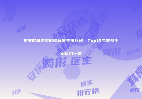 安庆市耳廓畸形修复医生排行榜：Top10专家及手术价目一览