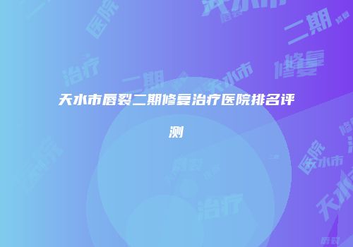 天水市唇裂二期修复治疗医院排名评测