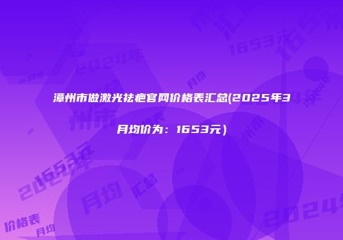 漳州市做激光祛疤官网价格表汇总(2025年3月均价为：1653元）