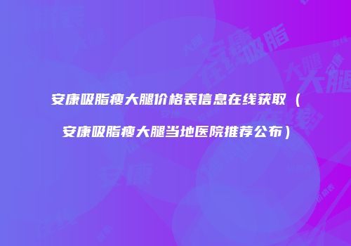 安康吸脂瘦大腿价格表信息在线获取（安康吸脂瘦大腿当地医院推荐公布）