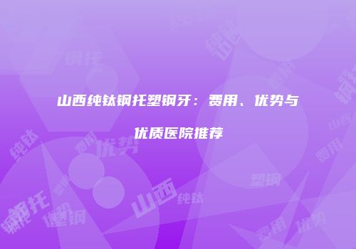山西纯钛钢托塑钢牙：费用、优势与优质医院推荐