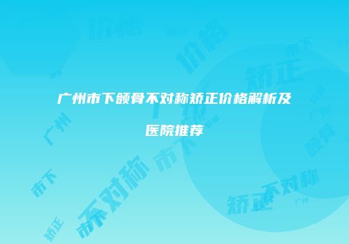广州市下颌骨不对称矫正价格解析及医院推荐