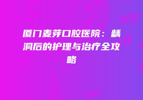厦门麦芽口腔医院：龋洞后的护理与治疗全攻略