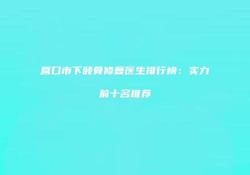 营口市下颌骨修复医生排行榜：实力前十名推荐