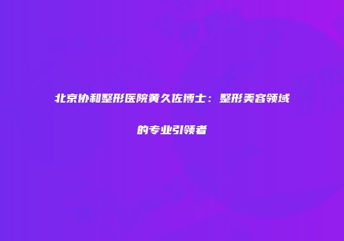 北京协和整形医院黄久佐博士：整形美容领域的专业引领者