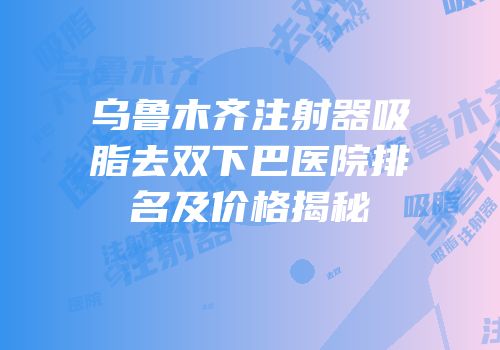 乌鲁木齐注射器吸脂去双下巴医院排名及价格揭秘