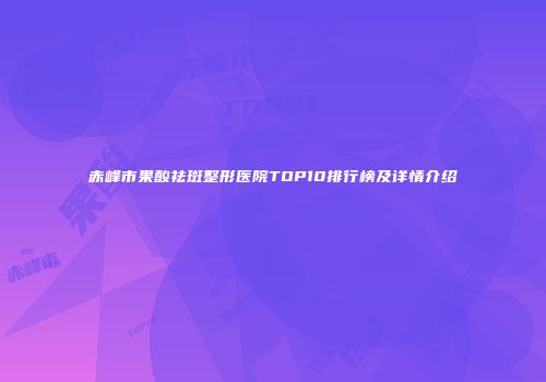 赤峰市果酸祛斑整形医院TOP10排行榜及详情介绍