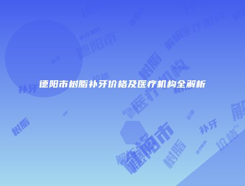 德阳市树脂补牙价格及医疗机构全解析