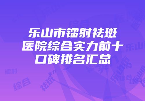乐山市镭射祛斑医院综合实力前十口碑排名汇总