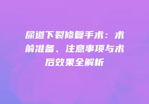 尿道下裂修复手术：术前准备、注意事项与术后效果全解析