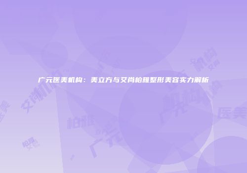 广元医美机构：美立方与艾尚柏雅整形美容实力解析