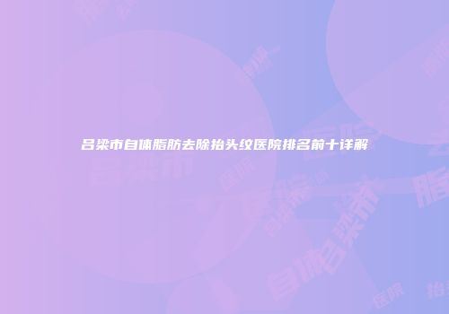 吕梁市自体脂肪去除抬头纹医院排名前十详解